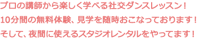 プロの講師から楽しく学べる社交ダンスレッスン！10分間の無料体験、見学を随時おこなっております！そして、夜間に使えるスタジオレンタルをやってます！